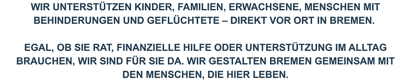 Wir unterstützen Kinder, Familien, Erwachsene mit Behinderungen und Geflüchtete - direkt vor Ort in Bremen. Und Egal, ob Sie Rat, finanzielle Hilfe oder Unterstützung im Alltag brauchen, wir sind für Sie da. Und wir gestalten Bremen gemeinsam mit den Menschen, die hier leben.